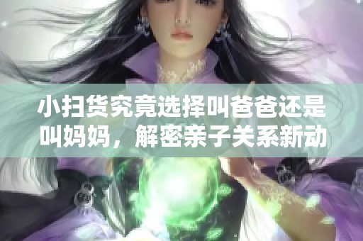 小扫货究竟选择叫爸爸还是叫妈妈，解密亲子关系新动态