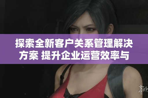 探索全新客户关系管理解决方案 提升企业运营效率与客户满意度
