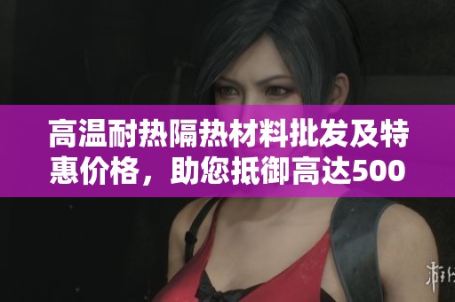 高温耐热隔热材料批发及特惠价格，助您抵御高达500度的热浪