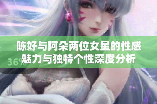 陈好与阿朵两位女星的性感魅力与独特个性深度分析