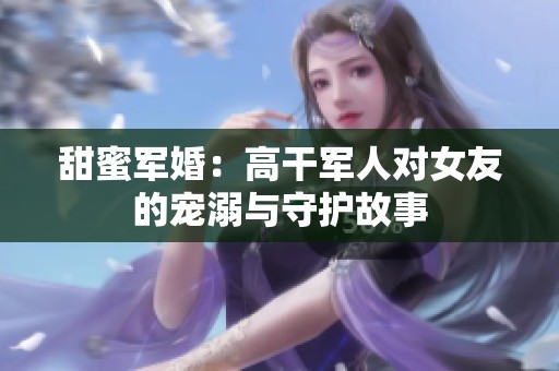 甜蜜军婚：高干军人对女友的宠溺与守护故事