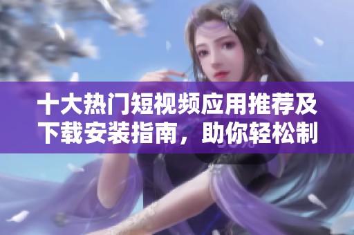 十大热门短视频应用推荐及下载安装指南，助你轻松制作精彩视频内容