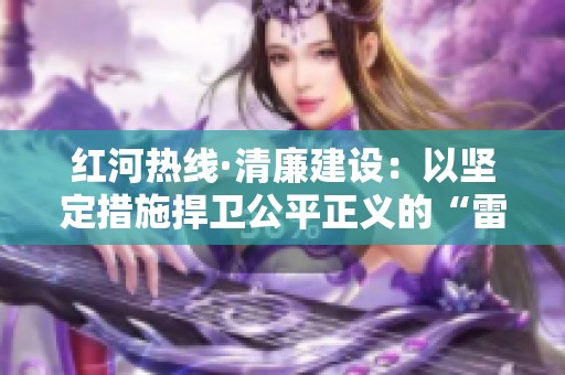 红河热线·清廉建设：以坚定措施捍卫公平正义的“雷霆行动”