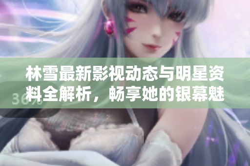 林雪最新影视动态与明星资料全解析，畅享她的银幕魅力与风采