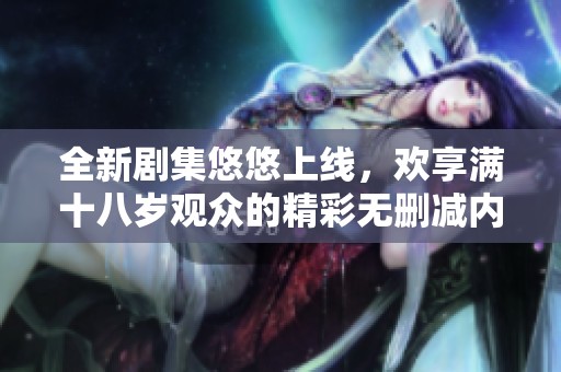 全新剧集悠悠上线，欢享满十八岁观众的精彩无删减内容