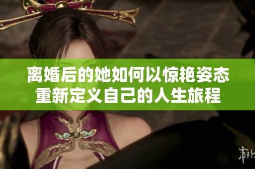 离婚后的她如何以惊艳姿态重新定义自己的人生旅程