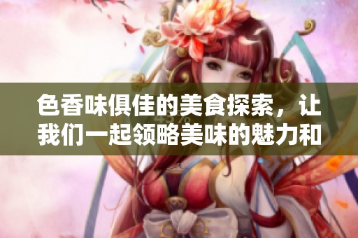 色香味俱佳的美食探索，让我们一起领略美味的魅力和文化底蕴