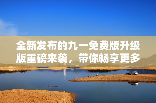 全新发布的九一免费版升级版重磅来袭，带你畅享更多精彩功能