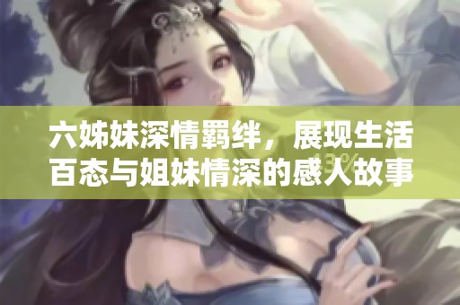六姊妹深情羁绊，展现生活百态与姐妹情深的感人故事
