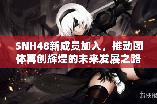 SNH48新成员加入，推动团体再创辉煌的未来发展之路