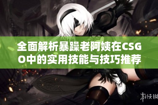 全面解析暴躁老阿姨在CSGO中的实用技能与技巧推荐