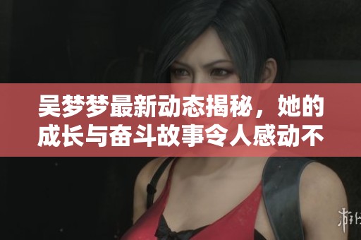 吴梦梦最新动态揭秘，她的成长与奋斗故事令人感动不已
