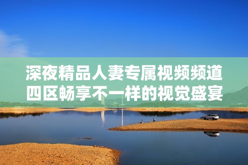深夜精品人妻专属视频频道四区畅享不一样的视觉盛宴