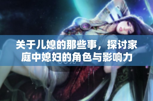 关于儿媳的那些事，探讨家庭中媳妇的角色与影响力