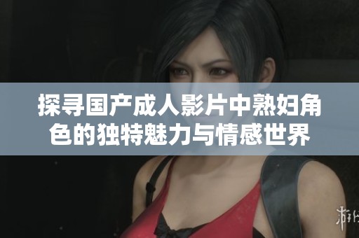 探寻国产成人影片中熟妇角色的独特魅力与情感世界