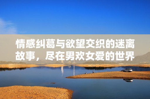 情感纠葛与欲望交织的迷离故事，尽在男欢女爱的世界里