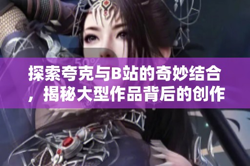 探索夸克与B站的奇妙结合，揭秘大型作品背后的创作故事