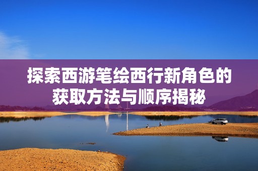 探索西游笔绘西行新角色的获取方法与顺序揭秘
