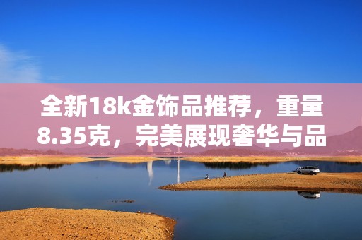 全新18k金饰品推荐，重量8.35克，完美展现奢华与品位