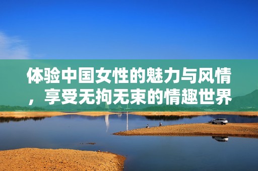 体验中国女性的魅力与风情，享受无拘无束的情趣世界