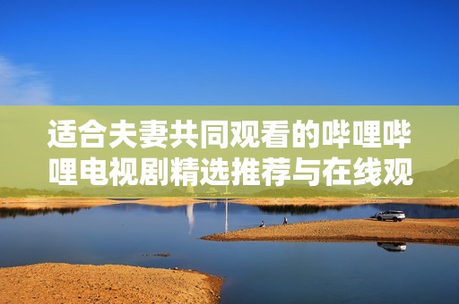 适合夫妻共同观看的哔哩哔哩电视剧精选推荐与在线观看指南