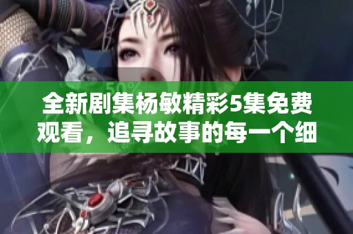 全新剧集杨敏精彩5集免费观看，追寻故事的每一个细节与感动
