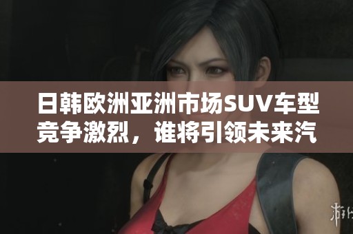 日韩欧洲亚洲市场SUV车型竞争激烈，谁将引领未来汽车发展趋势
