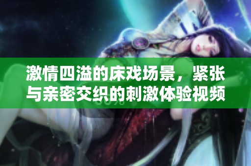 激情四溢的床戏场景，紧张与亲密交织的刺激体验视频大揭秘