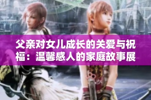 父亲对女儿成长的关爱与祝福：温馨感人的家庭故事展现