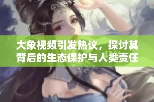 大象视频引发热议，探讨其背后的生态保护与人类责任