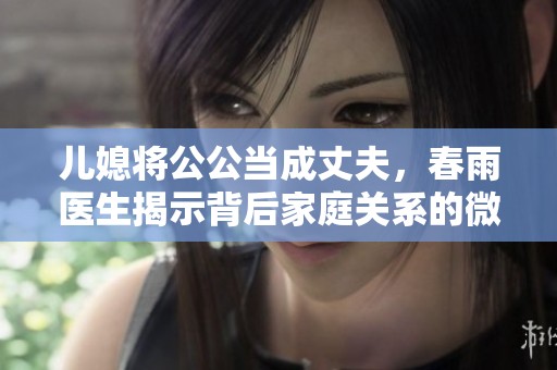 儿媳将公公当成丈夫，春雨医生揭示背后家庭关系的微妙变化