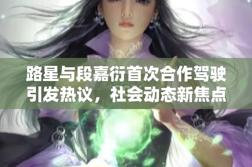 路星与段嘉衍首次合作驾驶引发热议，社会动态新焦点