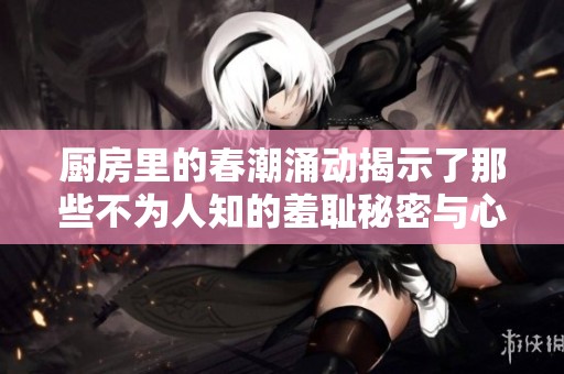 厨房里的春潮涌动揭示了那些不为人知的羞耻秘密与心灵挣扎