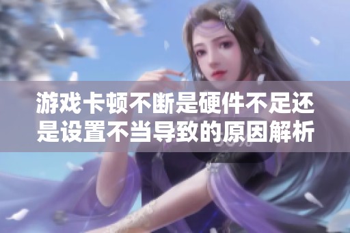 游戏卡顿不断是硬件不足还是设置不当导致的原因解析