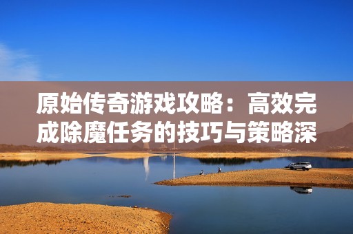 原始传奇游戏攻略：高效完成除魔任务的技巧与策略深度解析