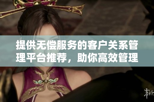 提供无偿服务的客户关系管理平台推荐，助你高效管理客户关系