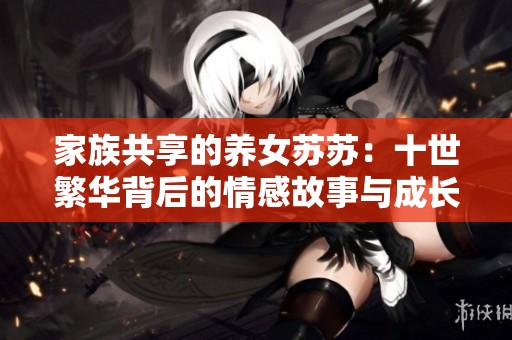家族共享的养女苏苏：十世繁华背后的情感故事与成长经历