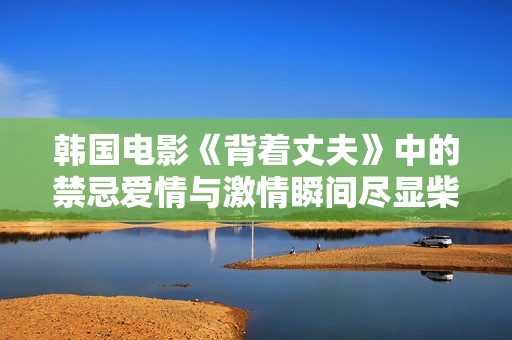 韩国电影《背着丈夫》中的禁忌爱情与激情瞬间尽显柴房之中