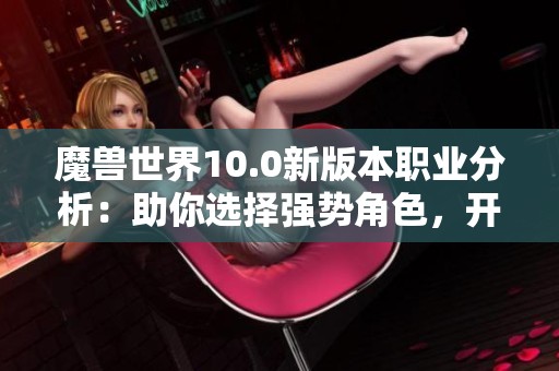 魔兽世界10.0新版本职业分析：助你选择强势角色，开启游戏新篇章