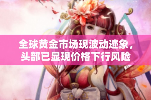 全球黄金市场现波动迹象，头部已显现价格下行风险