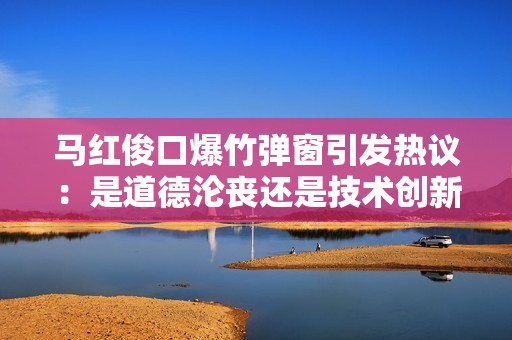 马红俊口爆竹弹窗引发热议：是道德沦丧还是技术创新的双刃剑