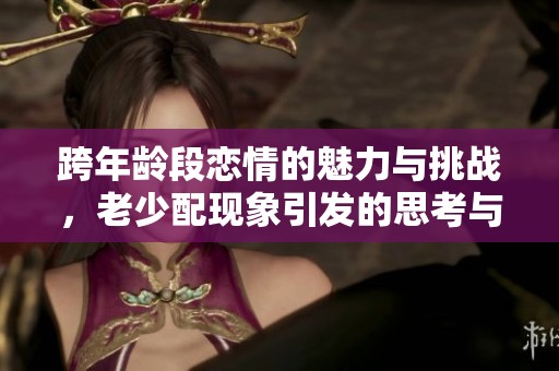 跨年龄段恋情的魅力与挑战，老少配现象引发的思考与讨论