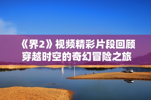 《界2》视频精彩片段回顾 穿越时空的奇幻冒险之旅再现