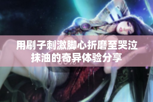 用刷子刺激脚心折磨至哭泣抹油的奇异体验分享