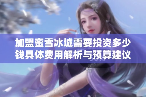 加盟蜜雪冰城需要投资多少钱具体费用解析与预算建议