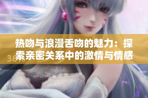 热吻与浪漫舌吻的魅力：探索亲密关系中的激情与情感