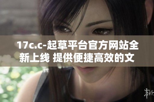 17c.c-起草平台官方网站全新上线 提供便捷高效的文稿撰写服务