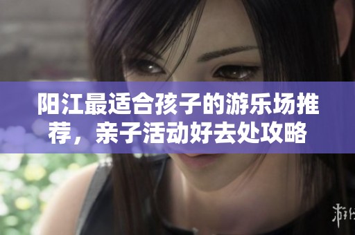 阳江最适合孩子的游乐场推荐，亲子活动好去处攻略