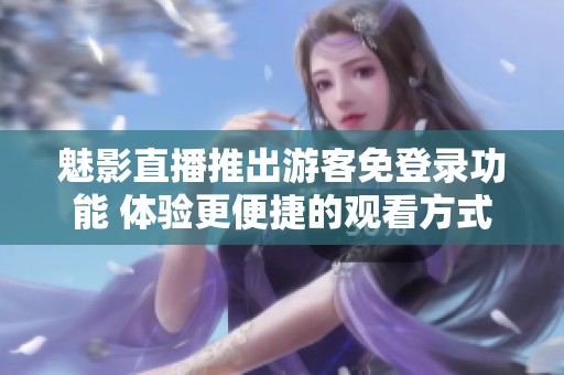 魅影直播推出游客免登录功能 体验更便捷的观看方式