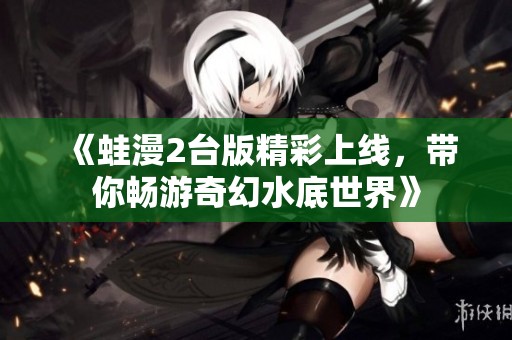 《蛙漫2台版精彩上线，带你畅游奇幻水底世界》